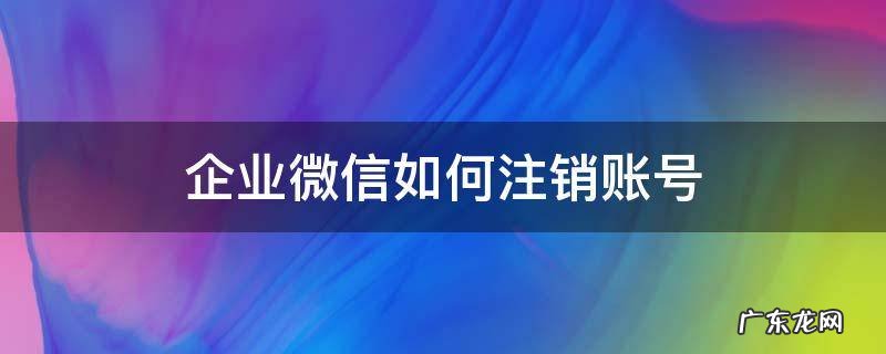 企业微信如何注销账号 怎么注销微信企业账号