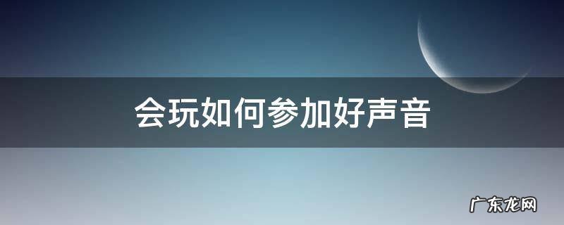 想参加好声音应该怎么准备 会玩如何参加好声音