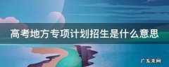 高考地方专项计划招生是什么意思 2021年高考地方专项计划是什么意思