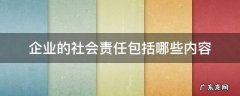 企业社会责任的具体内容包括 企业的社会责任包括哪些内容