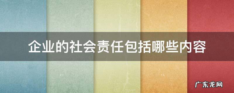 企业社会责任的具体内容包括 企业的社会责任包括哪些内容