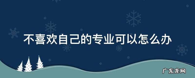不喜欢自己的专业可以怎么办安全教育 不喜欢自己的专业可以怎么办