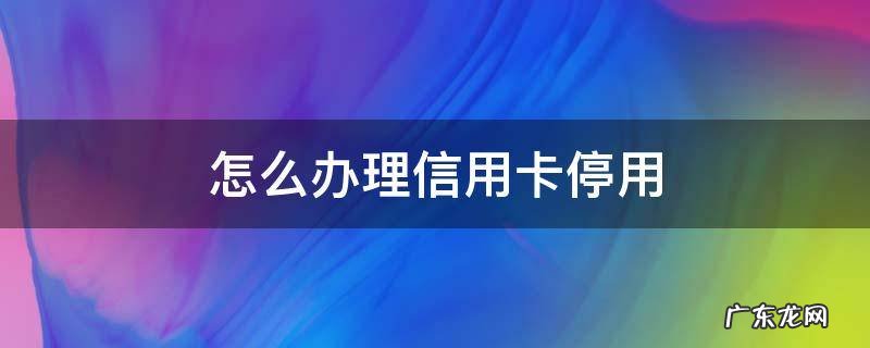 怎么办理信用卡停用 怎样停止使用信用卡