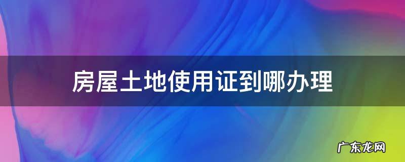 房屋土地使用证到哪办理 房屋土地证到哪里办
