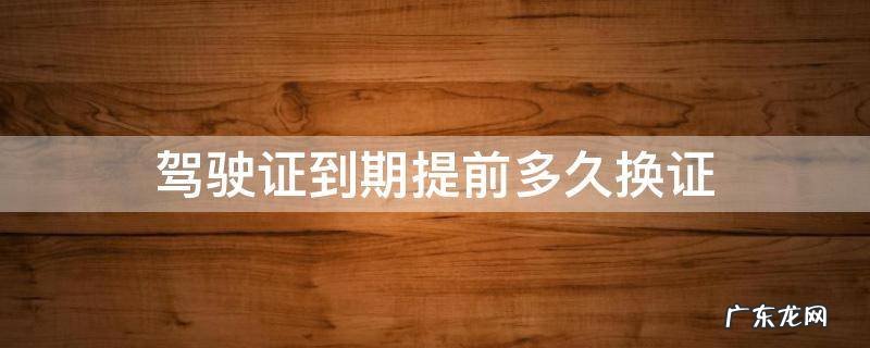 成都驾驶证到期提前多久换证 驾驶证到期提前多久换证