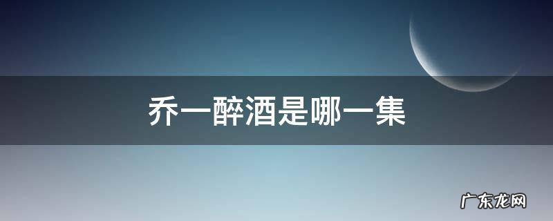 乔一醉酒是哪一集 乔安好醉酒是第几集