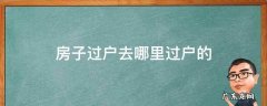 房子过户要去哪里过户 房子过户去哪里过户的