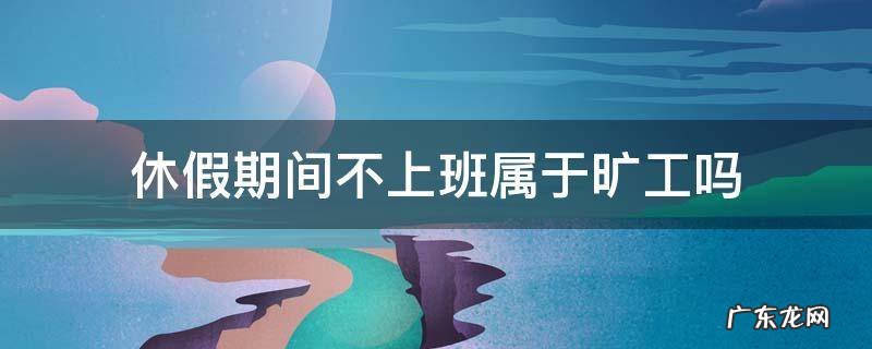 休假期间不上班属于旷工吗 节假日不上班算旷工吗