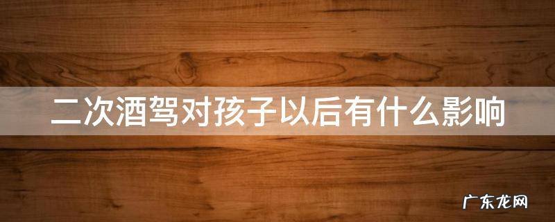 二次酒驾对孩子以后有什么影响吗 二次酒驾对孩子以后有什么影响