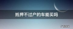 车抵押不过户的车可以买吗 抵押不过户的车能买吗