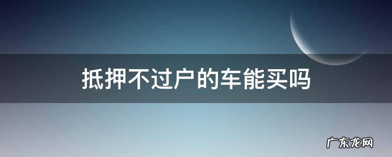 车抵押不过户的车可以买吗 抵押不过户的车能买吗