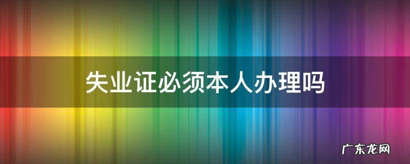 失业证必须本人办理吗需要签字吗 失业证必须本人办理吗