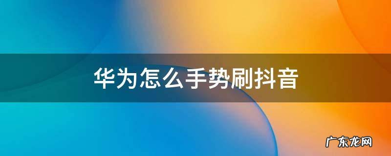 华为手势操作刷抖音 华为怎么手势刷抖音