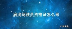 滴滴驾驶员资格证怎么考 滴滴驾驶员资格证好考吗
