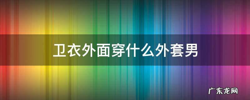 卫衣外面穿什么外套男 卫衣外面适合穿什么外套男