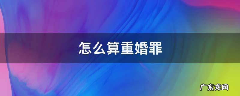 怎么才算是重婚罪 怎么算重婚罪