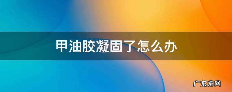 甲油胶凝固了怎么办 甲油胶凝固了怎么回事