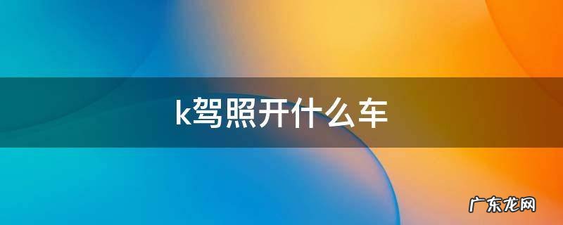 k驾照开什么车 k证开什么车