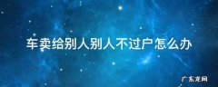 车子卖给别人一直不过户怎么办 车卖给别人别人不过户怎么办