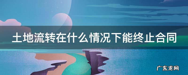 土地流转在什么情况下能终止合同协议 土地流转在什么情况下能终止合同