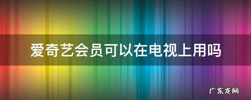 手机的爱奇艺会员可以在电视上用吗 爱奇艺会员可以在电视上用吗