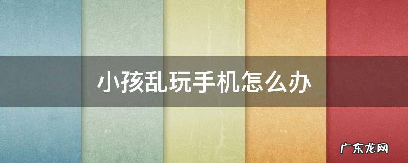 小孩乱玩手机怎么办 小孩玩手机该怎么办
