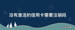没有激活的信用卡需要注销吗 没有激活的信用卡能注销吗