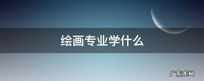 大学绘画专业学什么 绘画专业学什么