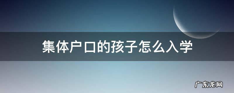 集体户口的孩子怎么入学 集体户口 子女入学