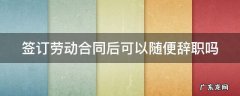 签订劳动合同后可以随便辞职吗 签订劳动合同后可以随便辞职吗