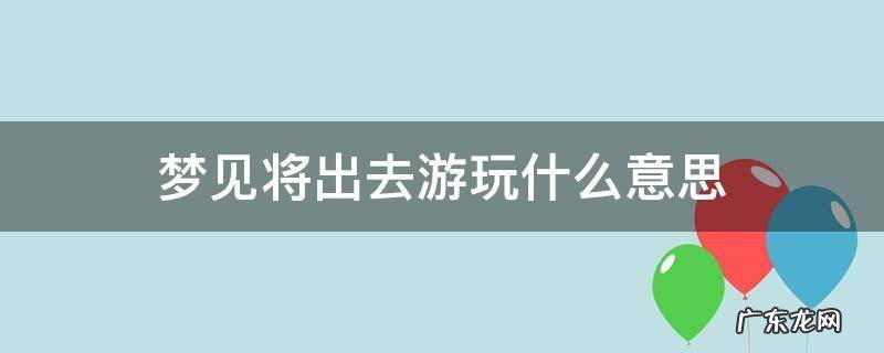 梦见将出去游玩什么意思 梦见即将出去玩