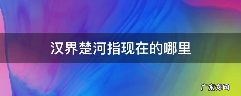 汉界楚河指现在的哪里 楚河汉界在哪里 到底指的是什么地方