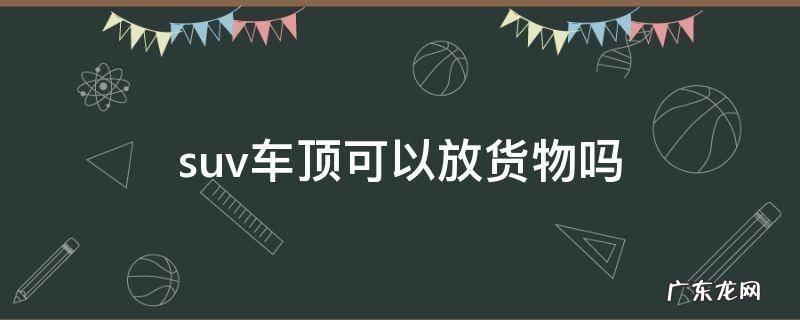 suv车型车顶上能装行李箱吗 suv车顶可以放货物吗