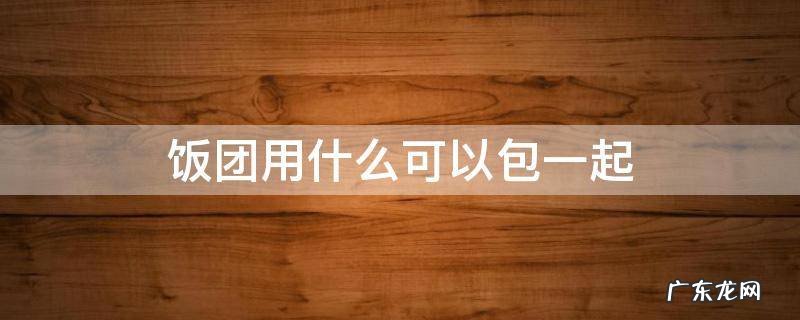 饭团用什么可以包一起 饭团怎么包法