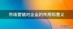 市场营销对企业的作用和意义 市场营销对企业的重要意义
