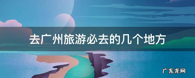 去广州必去的地方有哪些 去广州旅游必去的几个地方