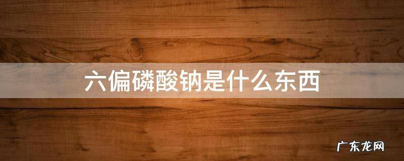 六偏磷酸钠是什么东西对人体有害吗 六偏磷酸钠是什么东西