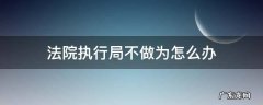 法院执行局办案不公怎么办 法院执行局不做为怎么办