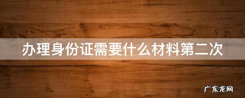 办理身份证需要什么材料第二次 办身份证需要带什么第二次