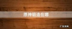 原神去哪锻造武器 原神锻造在哪