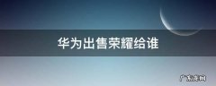 华为出售荣耀给谁 华为出售荣耀卖给谁