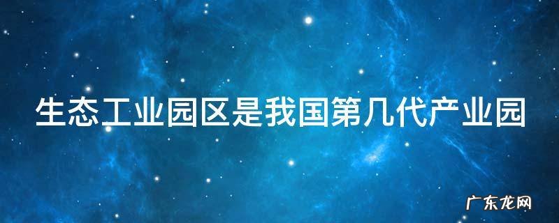 生态工业园区是我国第几代产业园 生态公园区是我国第几代产业园