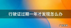 行驶证过期一年才发现怎么办 行车证过期一年多了怎么办