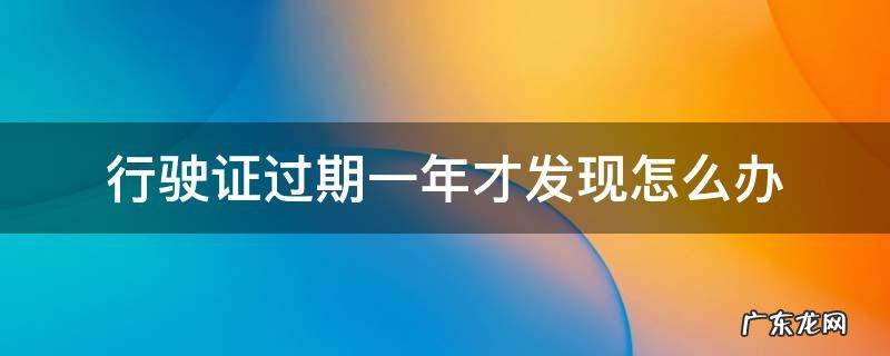 行驶证过期一年才发现怎么办 行车证过期一年多了怎么办