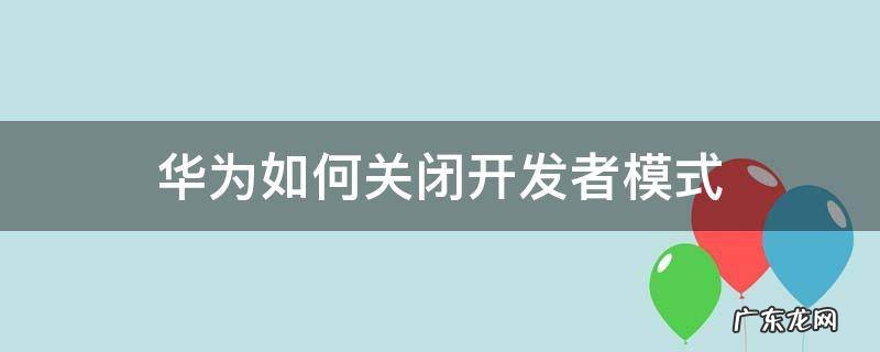 华为如何关闭开发者模式 怎么关闭华为开发者模式?