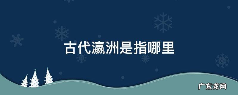 瀛洲是什么地方,啥意思? 古代瀛洲是指哪里