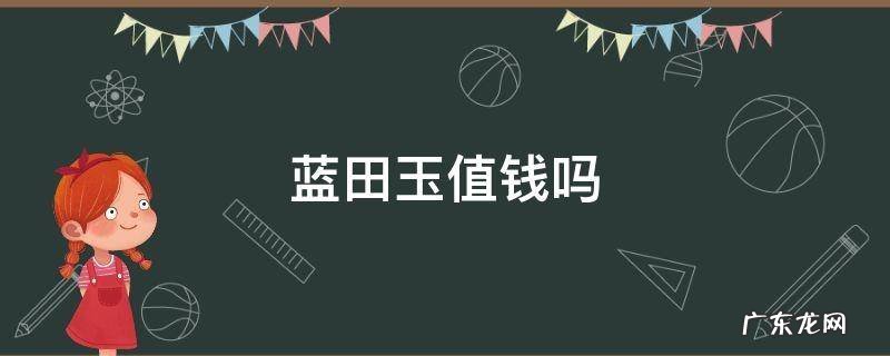 蓝田玉值钱吗?蓝田玉为什么便宜? 蓝田玉值钱吗