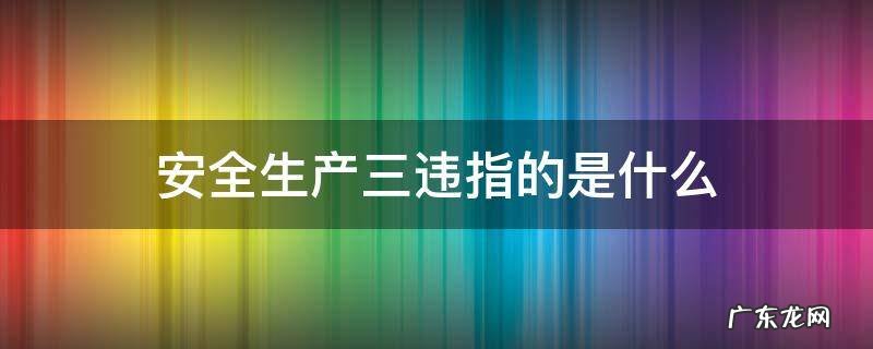 安全生产三违指的是什么意思 安全生产三违指的是什么