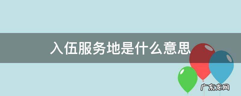 入伍服务地是什么意思 服役地点什么意思