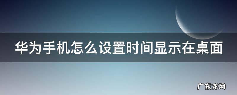 华为手机怎么设置时间显示在桌面 华为手机怎么设置时间显示在桌面上